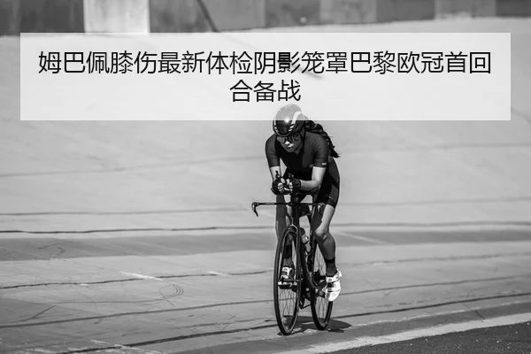姆巴佩膝伤最新体检阴影笼罩巴黎欧冠首回合备战