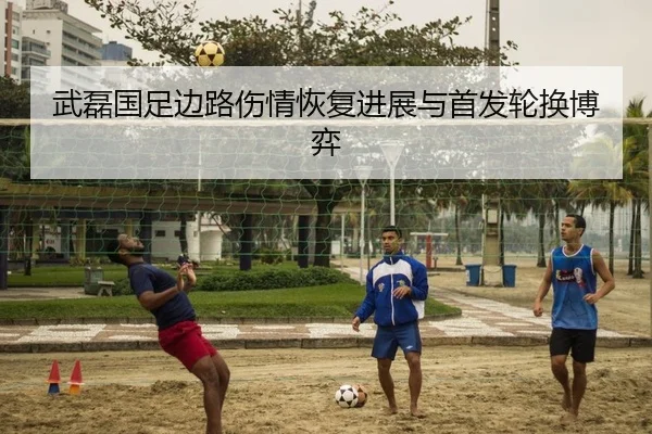 武磊国足边路伤情恢复进展与首发轮换博弈